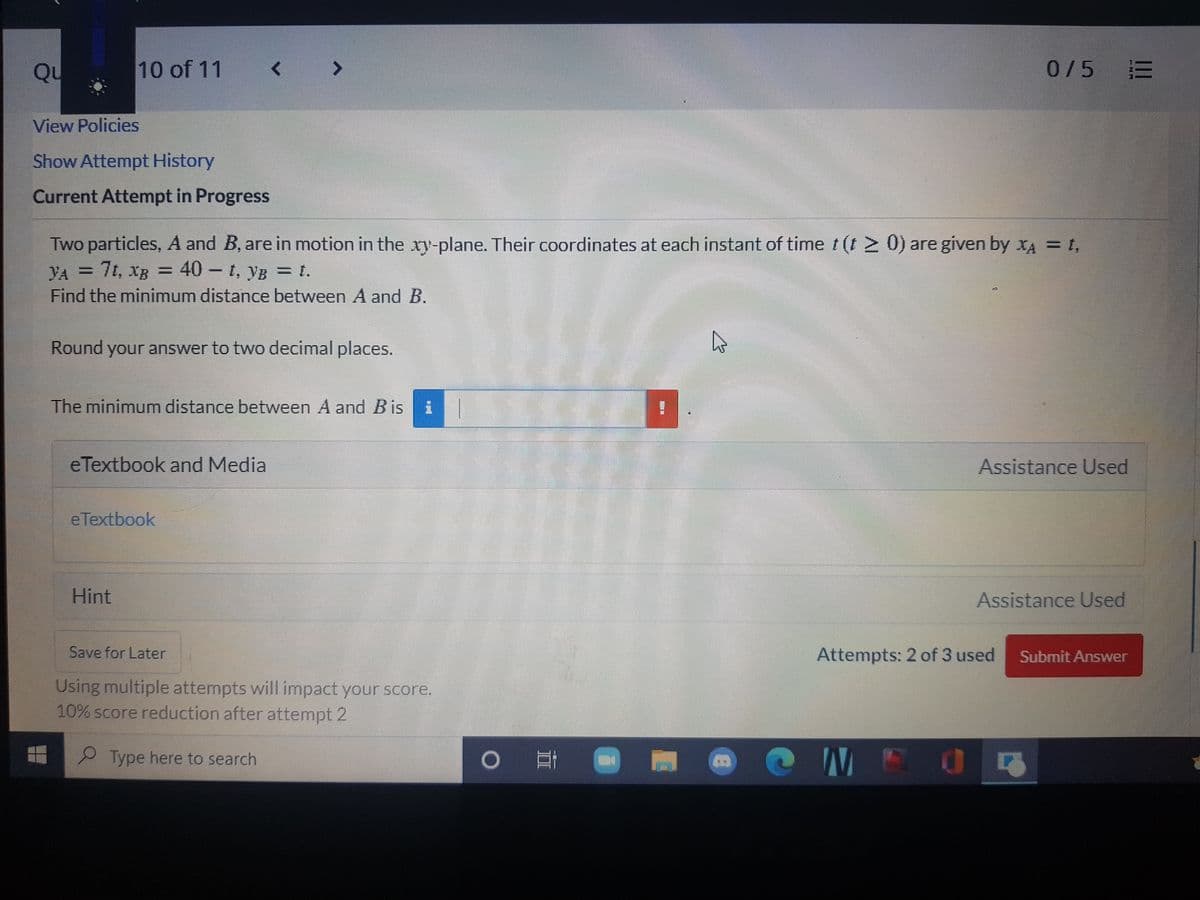 Qu
10 of 11
0/5
View Policies
Show Attempt History
Current Attempt in Progress
Two particles, A and B, are in motion in the xy-plane. Their coordinates at each instant of time t (t > 0) are given by xA = t,
YA = 7t, XB
Find the minimum distance between A and B.
40 - t, yB = t.
Round your answer to two decimal places.
The minimum distance between A and Bis:
eTextbook and Media
Assistance Used
eTextbook
Hint
Assistance Used
Save for Later
Attempts: 2 of 3 used
Submit Answer
Using multiple attempts will impact your score.
10% score reduction after attempt 2
O NEO
P Type here to search
TE
