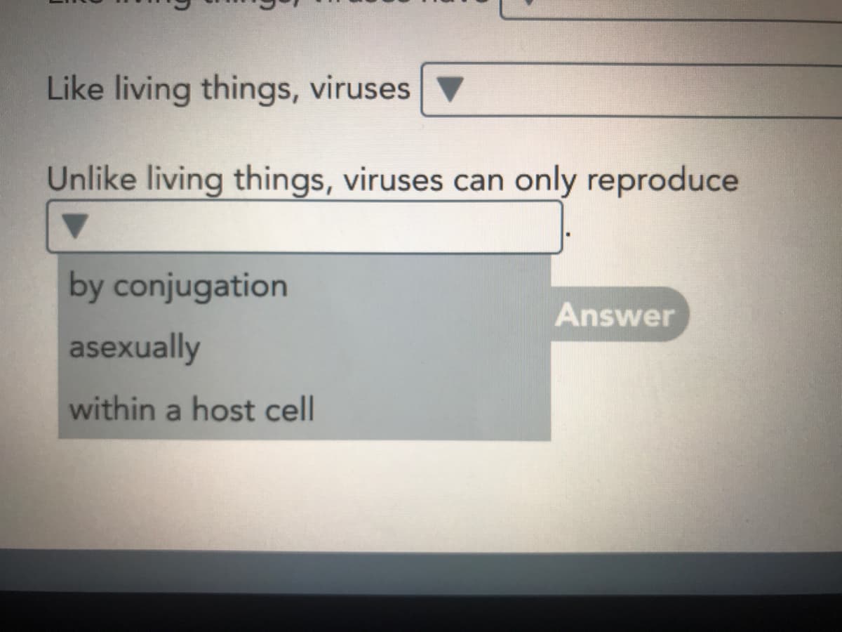 Like living things, viruses
Unlike living things, viruses can only reproduce
by conjugation
Answer
asexually
within a host cell
