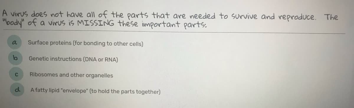 A virus does not have all of the parts that are needed to survive and reproduce. The
"body" of a virus is MISSING these important parts:
Surface proteins (for bonding to other cells)
Genetic instructions (DNA or RNA)
C
Ribosomes and other organelles
d.
A fatty lipid "envelope" (to hold the parts together)
