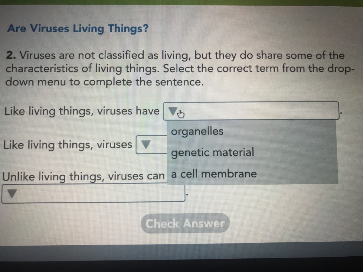 Are Viruses Living Things?
2. Viruses are not classified as living, but they do share some of the
characteristics of living things. Select the correct term from the drop-
down menu to complete the sentence.
Like living things, viruses have V
organelles
Like living things, viruses
genetic material
Unlike living things, viruses can a cell membrane
Check Answer
