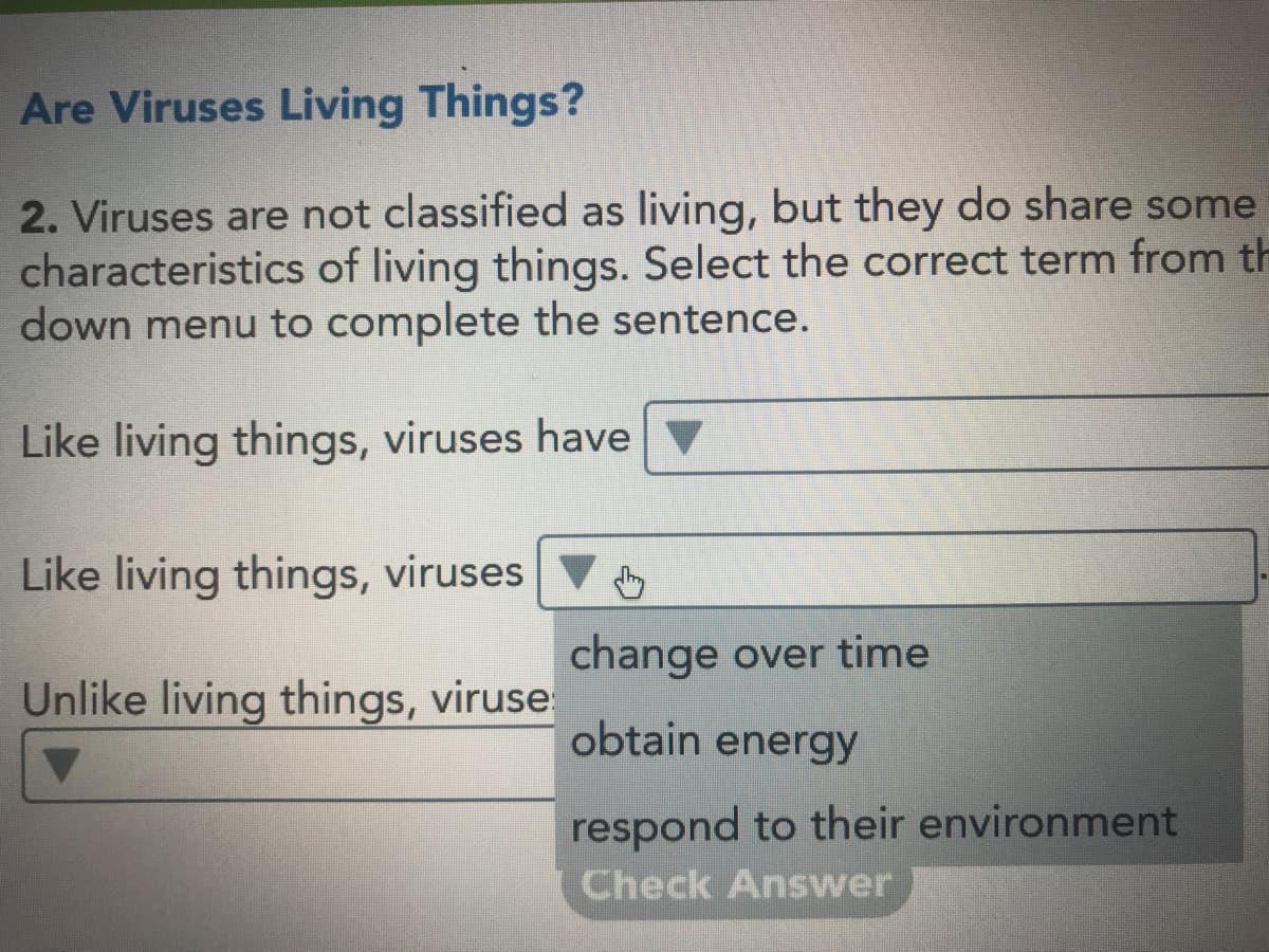 Are Viruses Living Things?
2. Viruses are not classified as living, but they do share some
characteristics of living things. Select the correct term from th
down menu to complete the sentence.
Like living things, viruses have
Like living things, viruses
change over time
Unlike living things, viruse
obtain energy
respond to their environment
Check Answer
