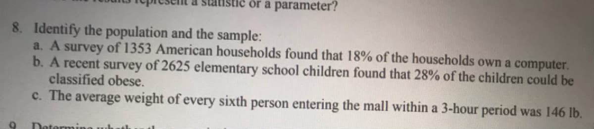 stic or a parameter?
8. Identify the population and the sample:
a. A survey of 1353 American households found that 18% of the households own a computer.
b. A recent survey of 2625 elementary school children found that 28% of the children could be
classified obese.
c. The average weight of every sixth person entering the mall within a 3-hour period was 146 lb.
Determir
