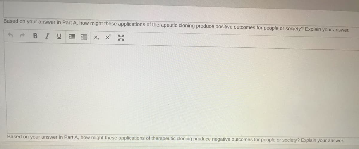 Based on your answer in Part A, how might these applications of therapeutic cloning produce positive outcomes for people or society? Explain your answer.
BIU x, x'
Based on your answer in Part A, how might these applications of therapeutic cloning produce negative outcomes for people or society? Explain your answer.
