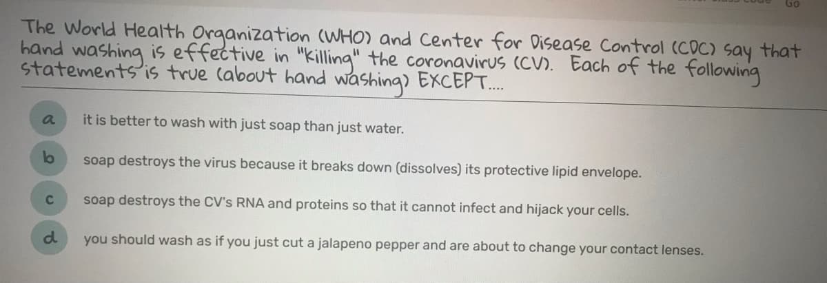 Go
The World Health Organization (WHO) and Center for Disease Control (COC) say that
hand washing is effective in "killing" the coronavirus (CV). Each of the following
statements is true (about hand washing) EXCEPT..
a
it is better to wash with just soap than just water.
soap destroys the virus because it breaks down (dissolves) its protective lipid envelope.
soap destroys the CV's RNA and proteins so that it cannot infect and hijack your cells.
you should wash as if you just cut a jalapeno pepper and are about to change your contact lenses.
