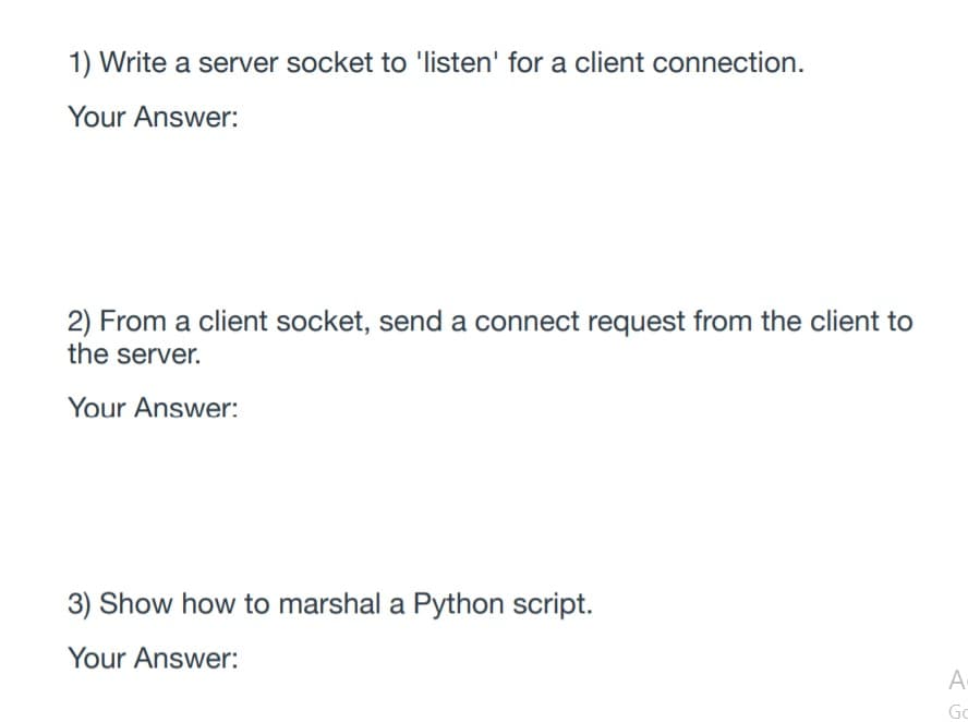 1) Write a server socket to 'listen' for a client connection.
Your Answer:
2) From a client socket, send a connect request from the client to
the server.
Your Answer:
3) Show how to marshal a Python script.
Your Answer:
A
Go
