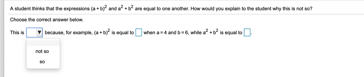 A student thinks that the expressions (a + b) and a + b- are equal to one another. How would you explain to the student why this is not so?
Choose the correct answer below.
This is
because, for example, (a + b) is equal to when a= 4 and b = 6, while a +b² is equal to
not so
so
