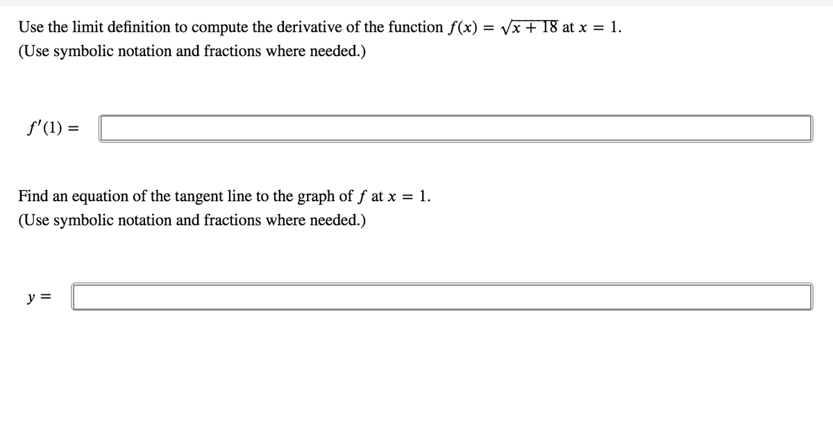 Use the limit definition to compute the derivative of the function f(x) = Vx + 18 at x = 1.
(Use symbolic notation and fractions where needed.)
f' (1) =
Find an equation of the tangent line to the graph of f at x = 1.
(Use symbolic notation and fractions where needed.)
y =
