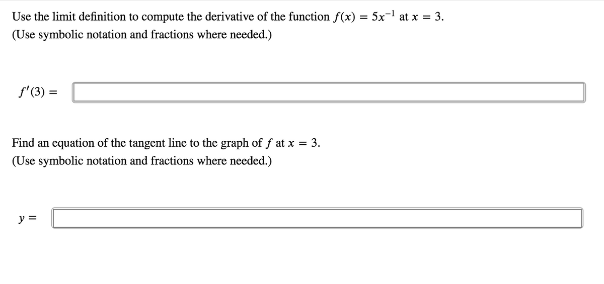 Use the limit definition to compute the derivative of the function f(x) = 5x-! at x = 3.
(Use symbolic notation and fractions where needed.)
f'(3) =
Find an equation of the tangent line to the graph of f at x = 3.
(Use symbolic notation and fractions where needed.)
y =
