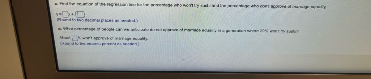 c. Find the equation of the regression line for the percentage who won't try sushi and the percentage who don't approve of marriage equality.
y=x+ (D
(Round to two decimal places as needed.)
d. What percentage of people can we anticipate do not approve of marriage equality in a generation where 29% won't try sushi?
About % won't approve of marriage equality.
(Round to the nearest percent as needed.)
