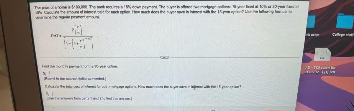The price of a home is $180,000. The bank requires a 15% down payment. The buyer is offered two mortgage options: 15-year fixed at 10% or 30-year fixed at
10%. Calculate the amount of interest paid for each option. How much does the buyer save in interest with the 15-year option? Use the following formula to
determine the regular payment amount,
PMT =
ork crap
College stuff
PDF
Find the monthly payment for the 30-year option.
AD - TCReview for
ID 10732..) (1).pdf
(Round to the nearest dollar as needed.)
Calculate the total cost of interest for both mortgage options. How much does the buyer save in inferest with the 15-year option?
(Use the answers from parts 1 and 2 to find this answer.)

