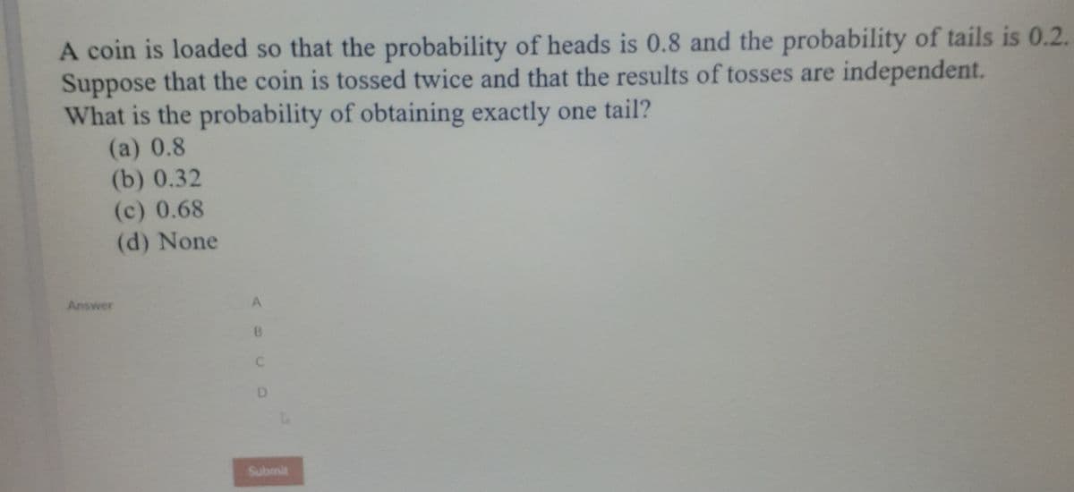 A coin is loaded so that the probability of heads is 0.8 and the probability of tails is 0.2.
Suppose that the coin is tossed twice and that the results of tosses are independent.
What is the probability of obtaining exactly one tail?
(a) 0.8
(b) 0.32
(c) 0.68
(d) None
Answer
A
B.
D.
Submit
