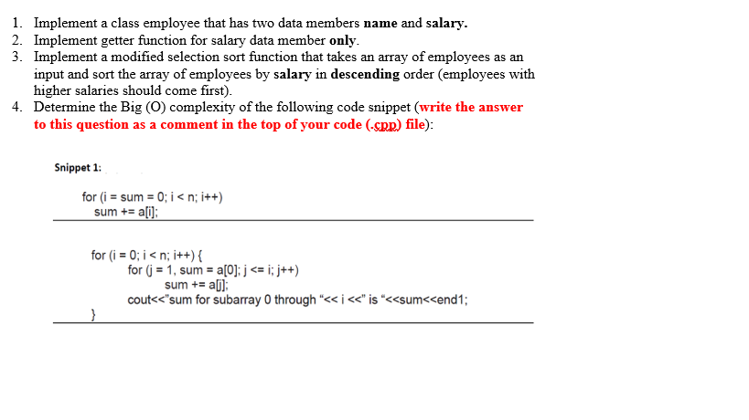 1. Implement a class employee that has two data members name and salary.
2. Implement getter function for salary data member only.
3. Implement a modified selection sort function that takes an array of employees as an
input and sort the array of employees by salary in descending order (employees with
higher salaries should come first).
4. Determine the Big (0) complexity of the following code snippet (write the answer
to this question as a comment in the top of your code (-SRR) file):
Snippet 1:
for (i = sum = 0; i < n; i++)
sum += a[i):
for (i = 0; i < n; i++){
for (j = 1, sum = a[0]; j <= i; j++)
sum += a[];
cout<<"sum for subarray 0 through "<< i<" is *<<sum<<end1;
