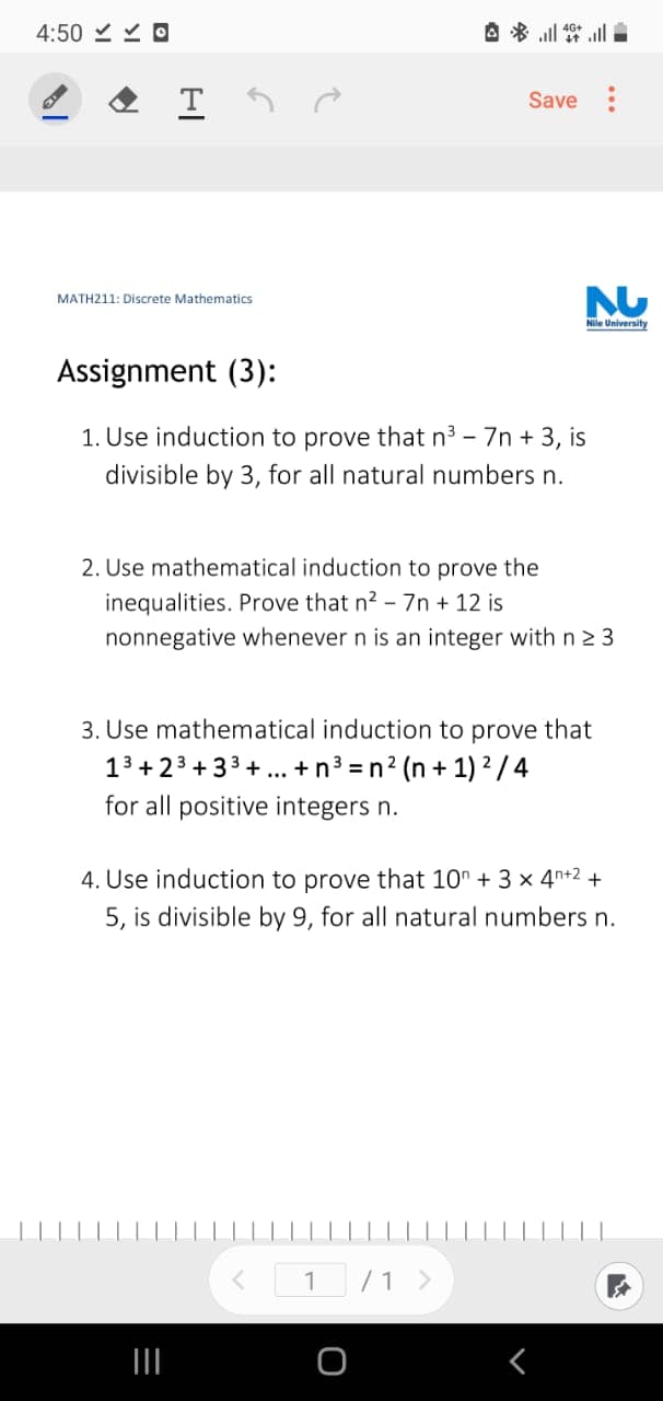 4:50 Y O
A * l ll
Save :
MATH211: Discrete Mathematics
Nile University
Assignment (3):
1. Use induction to prove that n3 - 7n + 3, is
divisible by 3, for all natural numbers n.
2. Use mathematical induction to prove the
inequalities. Prove that n2 - 7n + 12 is
nonnegative whenever n is an integer with n 2 3
3. Use mathematical induction to prove that
13 + 23 + 33 + ... +n3 =n? (n + 1) ? / 4
for all positive integers n.
4. Use induction to prove that 10" + 3 × 4n+2 +
5, is divisible by 9, for all natural numbers n.
< 1 /1 >

