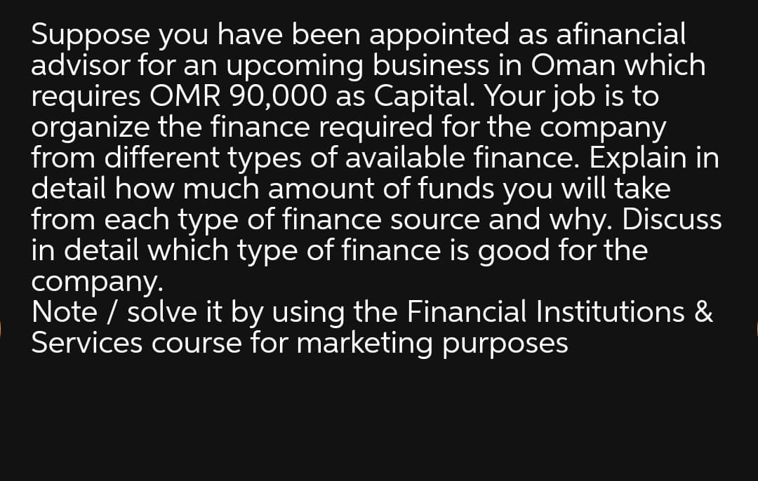 Suppose you have been appointed as afinancial
advisor for an upcoming business in Oman which
requires OMR 90,000 as Capital. Your job is to
organize the finance required for the company
from different types of available finance. Explain in
detail how much amount of funds you will take
from each type of finance source and why. Discuss
in detail which type of finance is good for the
company.
Note / solve it by using the Financial Institutions &
Services course for marketing purposes
