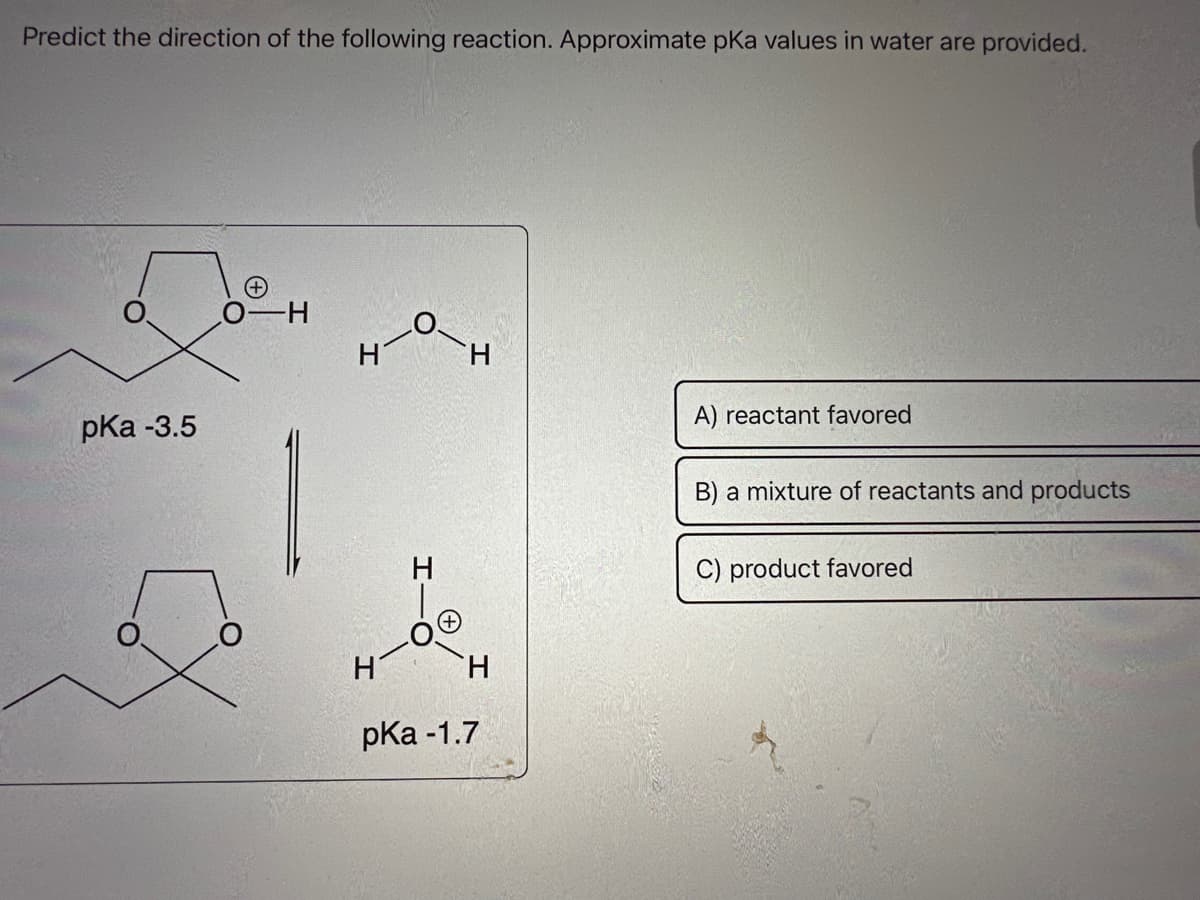 Predict the direction of the following reaction. Approximate pKa values in water are provided.
pKa -3.5
H
H
H
H
pKa -1.7
A) reactant favored
B) a mixture of reactants and products
C) product favored