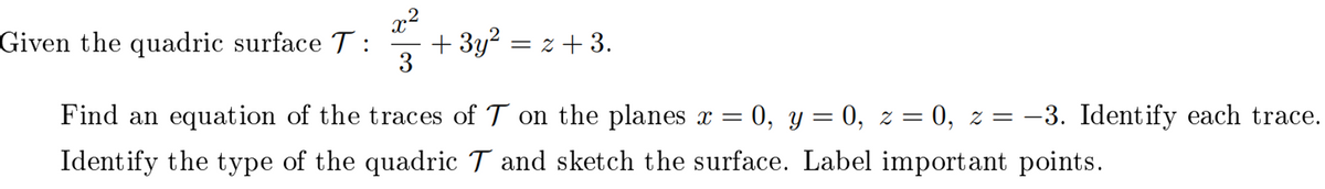 x²
Given the quadric surface T: + 3y² = z + 3.
3
Find an equation of the traces of T on the planes x = = 0, y = 0, z = 0, z = -3. Identify each trace.
Identify the type of the quadric T and sketch the surface. Label important points.