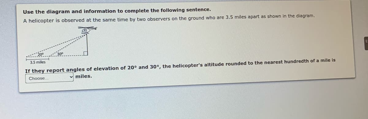 Use the diagram and information to complete the following sentence.
A helicopter is observed at the same time by two observers on the ground who are 3.5 miles apart as shown in the diagram.
3.5 miles
If they report angles of elevation of 20° and 30°, the helicopter's altitude rounded to the nearest hundredth of a mile is
Choose.
v miles.
