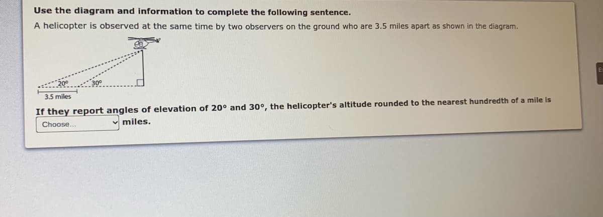Use the diagram and information to complete the following sentence.
A helicopter is observed at the same time by two observers on the ground who are 3.5 miles apart as shown in the diagram.
3.5 miles
If they report angles of elevation of 20° and 30°, the helicopter's altitude rounded to the nearest hundredth of a mile is
miles.
Choose...
