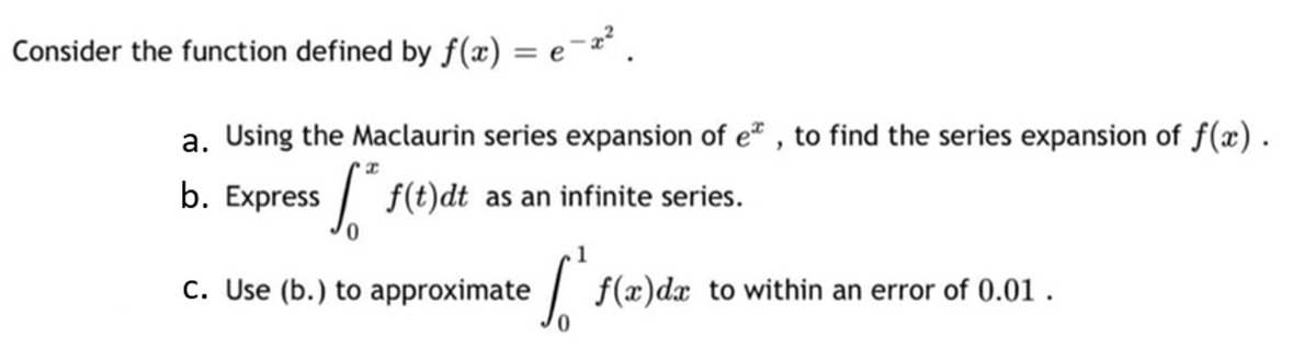 Consider the function defined by f(x) = e-x².
a. Using the Maclaurin series expansion of e*, to find the series expansion of f(x).
b. Express **f(t)dt as an infinite series.
c. Use (b.) to approximate
ľ f(x)dx to within an error of 0.01.