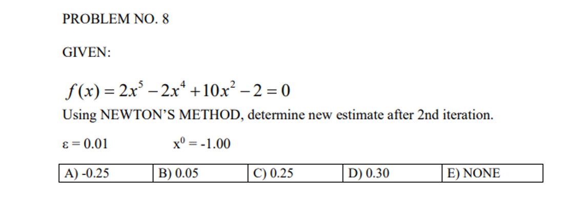 PROBLEM NO. 8
GIVEN:
f(x) = 2x³ - 2x² +10x² -2=0
Using NEWTON'S METHOD, determine new estimate after 2nd iteration.
ε = 0.01
x0 = -1.00
A) -0.25
C) 0.25
D) 0.30
E) NONE
B) 0.05