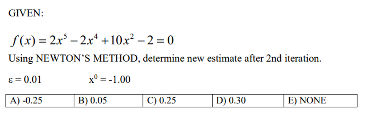 GIVEN:
f(x) = 2x³ - 2x +10x² -2=0
Using NEWTON'S METHOD, determine new estimate after 2nd iteration.
ε = 0.01
x0 =-1.00
A) -0.25
C) 0.25
D) 0.30
E) NONE
B) 0.05