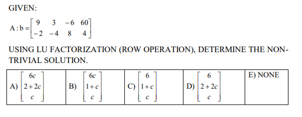 GIVEN:
A: b=
9 3 -660
-2-4 8 4
USING LU FACTORIZATION (ROW OPERATION), DETERMINE THE NON-
TRIVIAL SOLUTION.
6c
6
6
E) NONE
A) 2+2c
C) 1+c
D) 2+2c
с
C
6c
B) 1+c
с