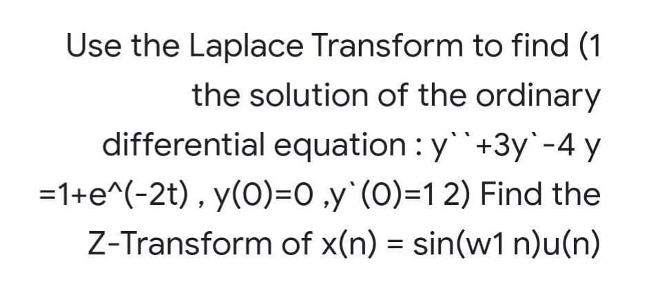 Use the Laplace Transform to find (1
the solution of the ordinary
differential equation : y``+3y`-4 y
=1+e^(-2t) , y(0)=0 ‚y`(O)=1 2) Find the
Z-Transform of x(n) = sin(w1 n)u(n)
