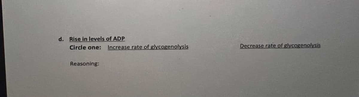 d. Rise in levels of ADP
Circle one:
Increase rate of glycogenolysis
Decrease rate of glycogenalysis
Reasoning:
