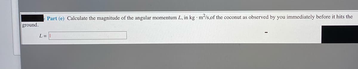 Part (e) Calculate the magnitude of the angular momentum L, in kg · m2/s,of the coconut as observed by you immediately before it hits the
ground.
L =

