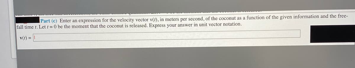 Part (c) Enter an expression for the velocity vector v(t), in meters per second, of the coconut as a function of the given information and the free-
fall time t. Let t = 0 be the moment that the coconut is released. Express your answer in unit vector notation.
v(t) =
