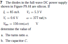 7 The diodes in the full-wave DC power supply
shown in Figure P9.44 are silicon. If
L = 85 mA
V, = 0.6 V
V = 5.3 V
w = 377 rad/s
Vine =
156 cos(ot)
determine the value of
a. The turns ratio n.
b. The capacitor C.
