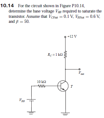 10.14 For the circuit shown in Figure P10.14,
determine the base voltage Vg required to saturate the
transistor. Assume that VcEsat = 0.1 V, VgBEat = 0.6 V,
and ß = 50.
+12 V
Re =1 kQ
V.
out
10 k2
VBB
