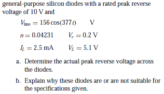 general-purpose silicon diodes with a rated peak reverse
voltage of 10 V and
Vine = 156 cos(377t)
n= 0.04231
V, = 0.2 V
IL = 2.5 mA
V = 5.1 V
a. Determine the actual peak reverse voltage across
the diodes.
b. Explain why these diodes are or are not suitable for
the specifications given.
