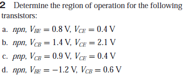 2 Determine the reglon of operation for the following
transistors:
a. npn, VBE = 0.8 V, VCE = 0.4 V
b. прп, Vсв 3D 1.4 V, Ver 3D 2.1 V
С. рпр, Vсв 3 0.9 V, Vcr 3D 0.4 V
d. npn, VBE = -1.2 V, VCB = 0.6 V
