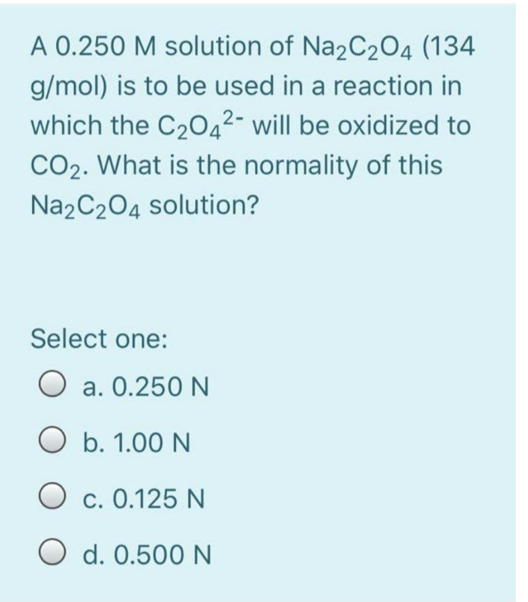 A 0.250 M solution of Na2C204 (134
g/mol) is to be used in a reaction in
which the C2042- will be oxidized to
CO2. What is the normality of this
Na2C204 solution?
Select one:
a. 0.250 N
O b. 1.00 N
O c. 0.125N
O d. 0.500 N

