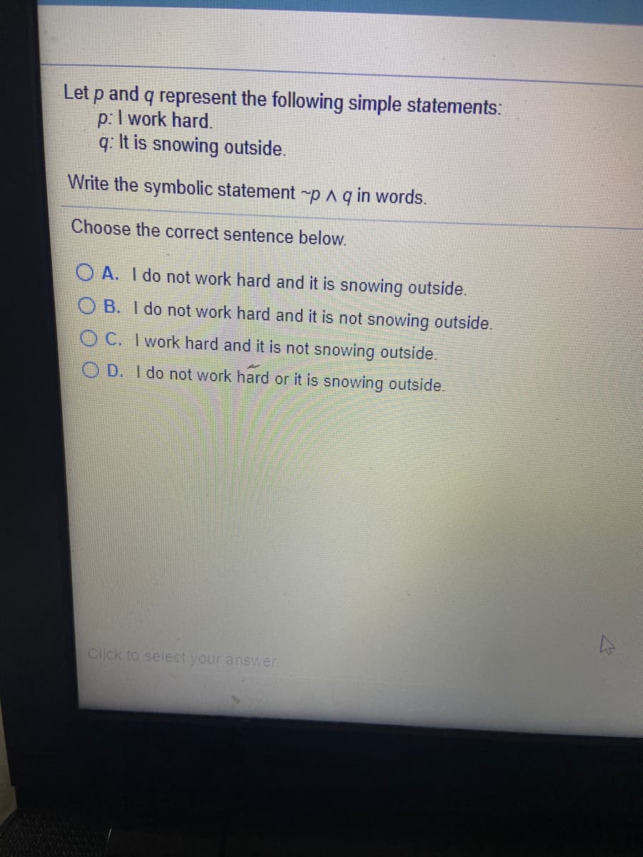 Let p and q represent the following simple statements:
p:I work hard.
q: It is snowing outside.
Write the symbolic statement p Aq in words.
Choose the correct sentence below.
O A. I do not work hard and it is snowing outside.
O B. I do not work hard and it is not snowing outside.
O C. I work hard and it is not snowing outside.
O D. I do not work hard or it is snowing outside.
Click to select your answer.
