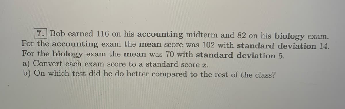 7. Bob earned 116 on his accounting midterm and 82 on his biology exam.
For the accounting exam the mean score was 102 with standard deviation 14.
For the biology exam the mean was 70 with standard deviation 5.
a) Convert each exam score to a standard score z.
b) On which test did he do better compared to the rest of the class?
