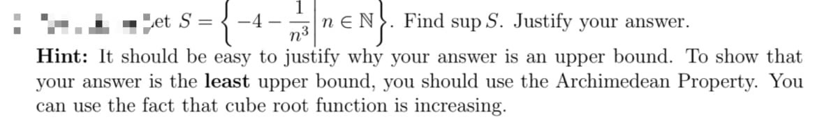 et S={-4-3n N. Find sup S. Justify your answer.
n³
Hint: It should be easy to justify why your answer is an upper bound. To show that
your answer is the least upper bound, you should use the Archimedean Property. You
can use the fact that cube root function is increasing.