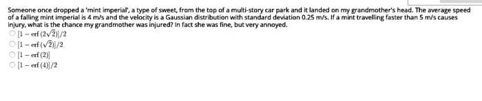 Someone once dropped a 'mint imperial", a type of sweet, from the top of a multi-story car park and it landed on my grandmother's head. The average speed
of a falling mint imperial is 4 m/s and the velocity is a Gaussian distribution with standard deviation 0.25 m/s. If a mint travelling faster than 5 m/s causes
injury, what is the chance my grandmother was injured? In fact she was fine, but very annoyed.
O(i- erf (2/2)/2
O [1- erf (v2)/2
O [1- erf (2)
O [1- erf (4)/2
