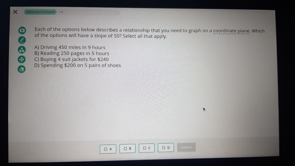 Expressions & Equations - 1/3
Each of the options below describes a relationship that you need to graph on a coordinate plane. Which
of the options will have a slope of 50? Select all that apply.
A) Driving 450 miles in 9 hours
B) Reading 250 pages in 5 hours
C) Buying 4 suit jackets for $240
D) Spending $200 on 5 pairs of shoes
O A
O B
O D
Submit
