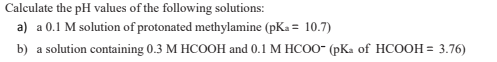 Calculate the pH values of the following solutions:
a) a 0.1 M solution of protonated methylamine (pKa = 10.7)
%3D
b) a solution containing 0.3 M HCOOH and 0.1 M HCO0- (pKa of HCOOH = 3.76)
