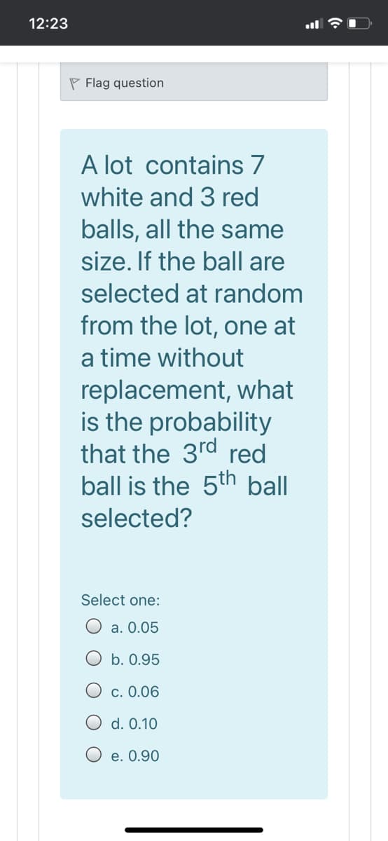 12:23
P Flag question
A lot contains 7
white and 3 red
balls, all the same
size. If the ball are
selected at random
from the lot, one at
a time without
replacement, what
is the probability
that the 3rd red
ball is the 5th ball
selected?
Select one:
O a. 0.05
b. 0.95
c. 0.06
O d. 0.10
e. 0.90
