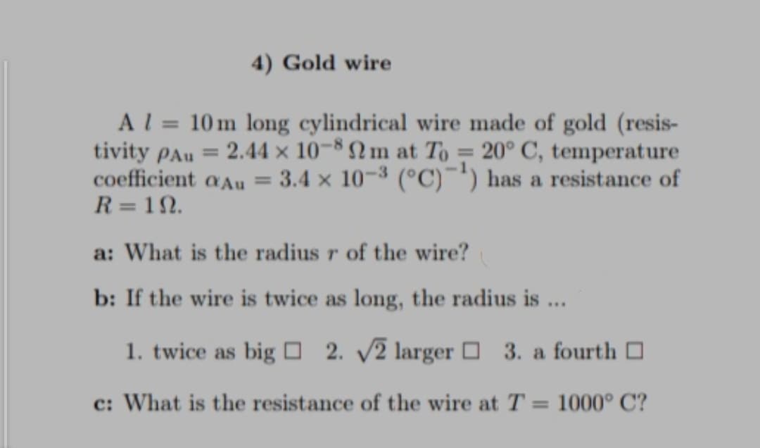4) Gold wire
Al = 10 m long cylindrical wire made of gold (resis-
tivity pAu = 2.44 × 10¬8 Nm at To = 20° C, temperature
coefficient aAu = 3.4 x 10-3 (°C)¯) has a resistance of
R = 12.
a: What is the radius r of the wire?
b: If the wire is twice as long, the radius is ...
1. twice as big O 2. 2 larger O 3. a fourth O
c: What is the resistance of the wire at T
1000° C?
%3D
