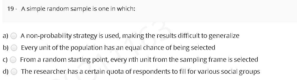 19 - A simple random sample is one in which:
a)
A non-probability strategy is used, making the results difficult to generalize
b) O Every unit of the population has an equal chance of being selected
C)
From a random starting point, every nth unit from the sampling frame is selected
d)
The researcher has a certain quota of respondents to fill for various social groups
