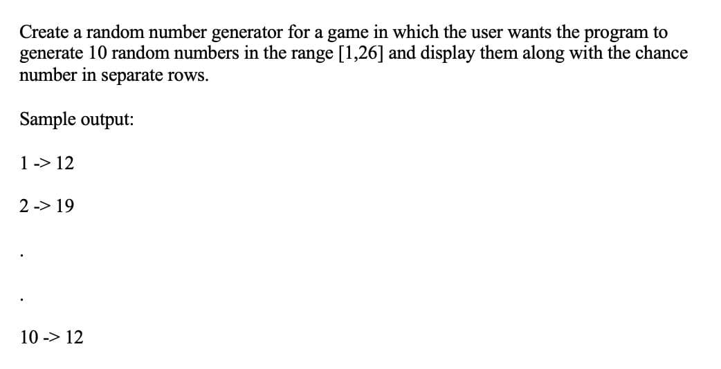 Create a random number generator for a game in which the user wants the
generate 10 random numbers in the range [1,26] and display them along with the chance
number in separate rows.
program to
Sample output:
1-> 12
2 -> 19
10 -> 12
