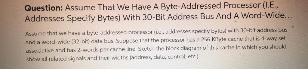 Question: Assume That We Have A Byte-Addressed Processor (I.E.,
Addresses Specify Bytes) With 30-Bit Address Bus And A Word-Wide...
Assume that we have a byte-addressed processor (i.e., addresses specify bytes) with 30-bit address bus
and a word-wide (32-bit) data bus. Suppose that the processor has a 256 KByte cache that is 4-way set
associative and has 2-words per cache line. Sketch the block diagram of this cache in which you should
show all related signals and their widths (address, data, control, etc.)
