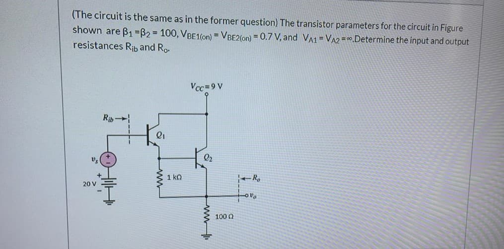 (The circuit is the same as in the former question) The transistor parameters for the circuit in Figure
shown are B1=B2%=D 100, VBE1(on) = VBE2(on) = 0.7 V, and VA1 = VA2 =0Determine the input and output
resistances Rib and Ro.
Vcc=9 V
Rih
1 ko
20 V
100 Q
ww

