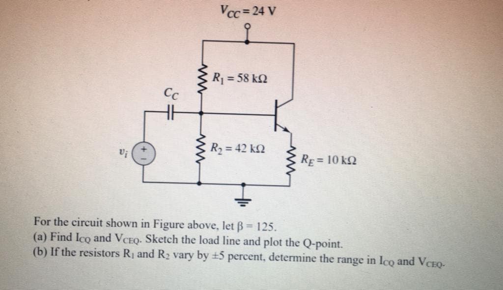 Vcc = 24 V
R1 = 58 kN
Cc
R2 = 42 k2
RE = 10 kQ
For the circuit shown in Figure above, let B= 125.
(a) Find Ico and VCEQ. Sketch the load line and plot the Q-point.
(b) If the resistors Rj and R2 vary by +5 percent, determine the range in Ico and VCEQ-
