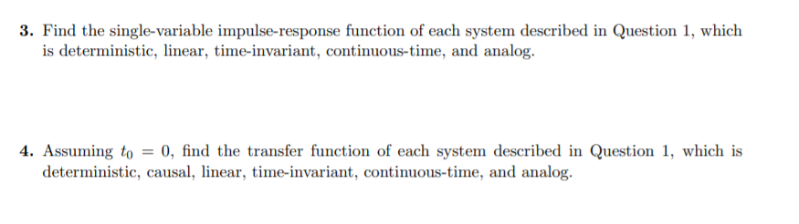 3. Find the single-variable impulse-response function of each system described in Question 1, which
is deterministic, linear, time-invariant, continuous-time, and analog.
4. Assuming to = 0, find the transfer function of each system described in Question 1, which is
deterministic, causal, linear, time-invariant, continuous-time, and analog.
