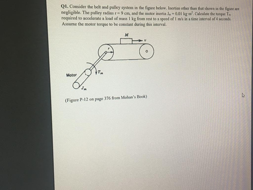 Q1. Consider the belt and pulley system in the figure below. Inertias other than that shown in the figure are
negligible. The pulley radius r= 9 cm, and the motor inertia Jm = 0.01 kg m. Calculate the torque Tm
required to accelerate a load of mass I kg from rest to a speed of I m/s in a time interval of 4 seconds.
Assume the motor torque to be constant during this interval.
Tm
Motor
(Figure P-12 on page 376 from Mohan's Book)
